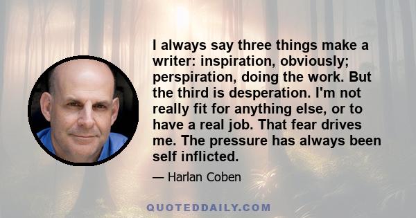 I always say three things make a writer: inspiration, obviously; perspiration, doing the work. But the third is desperation. I'm not really fit for anything else, or to have a real job. That fear drives me. The pressure 