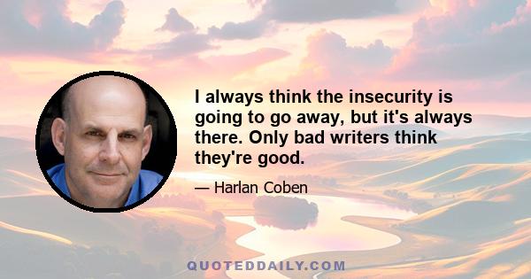 I always think the insecurity is going to go away, but it's always there. Only bad writers think they're good.