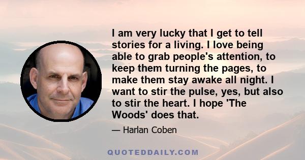 I am very lucky that I get to tell stories for a living. I love being able to grab people's attention, to keep them turning the pages, to make them stay awake all night. I want to stir the pulse, yes, but also to stir