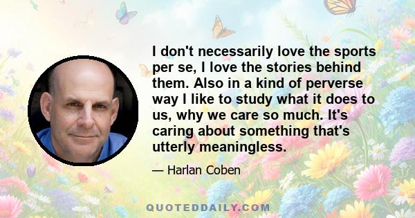 I don't necessarily love the sports per se, I love the stories behind them. Also in a kind of perverse way I like to study what it does to us, why we care so much. It's caring about something that's utterly meaningless.