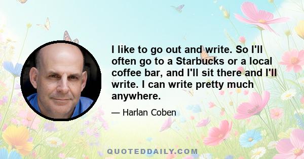 I like to go out and write. So I'll often go to a Starbucks or a local coffee bar, and I'll sit there and I'll write. I can write pretty much anywhere.