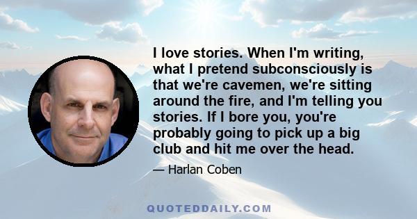 I love stories. When I'm writing, what I pretend subconsciously is that we're cavemen, we're sitting around the fire, and I'm telling you stories. If I bore you, you're probably going to pick up a big club and hit me