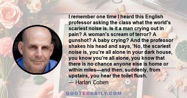 I remember one time I heard this English professor asking the class what the world's scariest noise is. Is it a man crying out in pain? A woman's scream of terror? A gunshot? A baby crying? And the professor shakes his