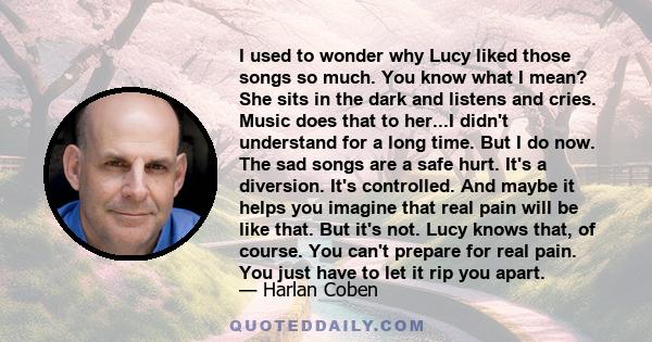 I used to wonder why Lucy liked those songs so much. You know what I mean? She sits in the dark and listens and cries. Music does that to her...I didn't understand for a long time. But I do now. The sad songs are a safe 