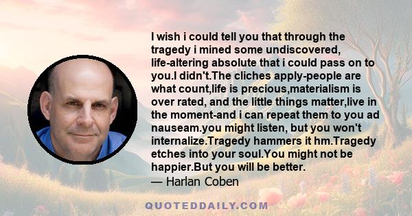 I wish i could tell you that through the tragedy i mined some undiscovered, life-altering absolute that i could pass on to you.I didn't.The cliches apply-people are what count,life is precious,materialism is over rated, 