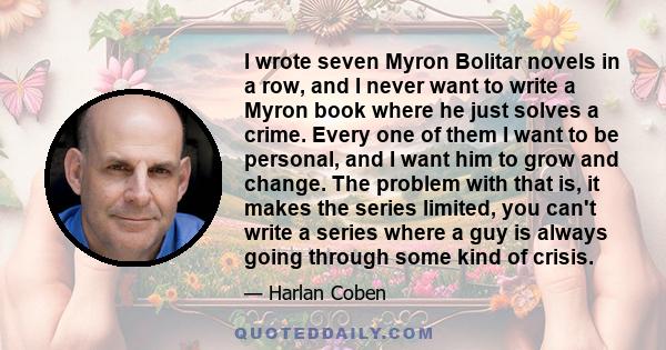 I wrote seven Myron Bolitar novels in a row, and I never want to write a Myron book where he just solves a crime. Every one of them I want to be personal, and I want him to grow and change. The problem with that is, it