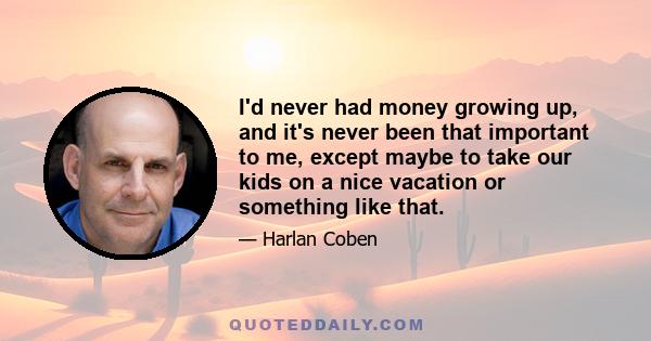 I'd never had money growing up, and it's never been that important to me, except maybe to take our kids on a nice vacation or something like that.