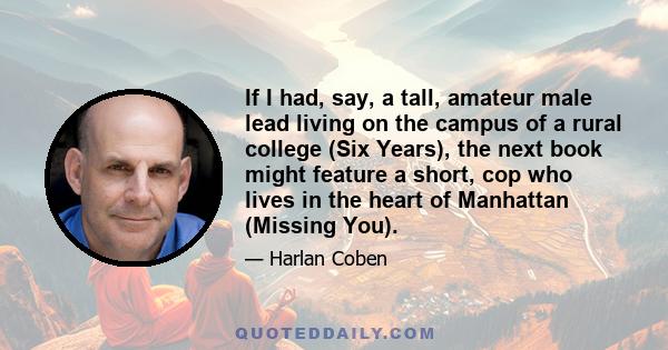 If I had, say, a tall, amateur male lead living on the campus of a rural college (Six Years), the next book might feature a short, cop who lives in the heart of Manhattan (Missing You).