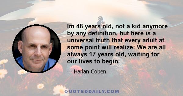 Im 48 years old, not a kid anymore by any definition, but here is a universal truth that every adult at some point will realize: We are all always 17 years old, waiting for our lives to begin.