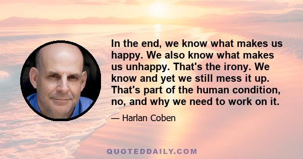 In the end, we know what makes us happy. We also know what makes us unhappy. That's the irony. We know and yet we still mess it up. That's part of the human condition, no, and why we need to work on it.