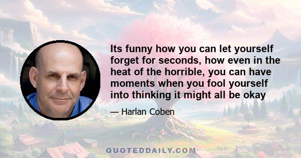 Its funny how you can let yourself forget for seconds, how even in the heat of the horrible, you can have moments when you fool yourself into thinking it might all be okay