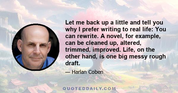 Let me back up a little and tell you why I prefer writing to real life: You can rewrite. A novel, for example, can be cleaned up, altered, trimmed, improved. Life, on the other hand, is one big messy rough draft.