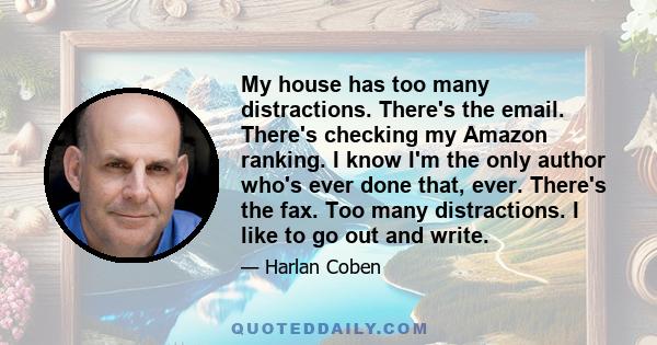 My house has too many distractions. There's the email. There's checking my Amazon ranking. I know I'm the only author who's ever done that, ever. There's the fax. Too many distractions. I like to go out and write.