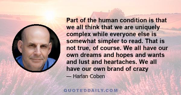 Part of the human condition is that we all think that we are uniquely complex while everyone else is somewhat simpler to read. That is not true, of course. We all have our own dreams and hopes and wants and lust and