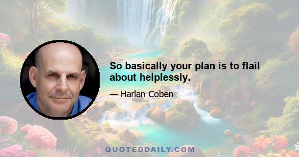 So basically your plan is to flail about helplessly.