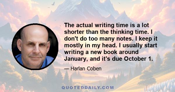 The actual writing time is a lot shorter than the thinking time. I don't do too many notes. I keep it mostly in my head. I usually start writing a new book around January, and it's due October 1.