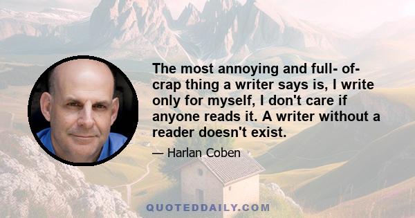 The most annoying and full- of- crap thing a writer says is, I write only for myself, I don't care if anyone reads it. A writer without a reader doesn't exist.