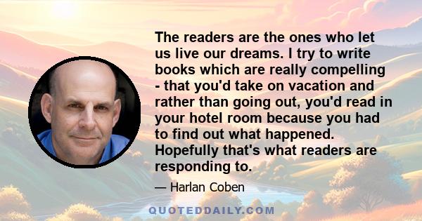 The readers are the ones who let us live our dreams. I try to write books which are really compelling - that you'd take on vacation and rather than going out, you'd read in your hotel room because you had to find out