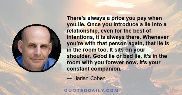 There's always a price you pay when you lie. Once you introduce a lie into a relationship, even for the best of intentions, it is always there. Whenever you’re with that person again, that lie is in the room too. It