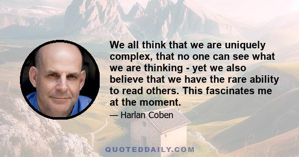 We all think that we are uniquely complex, that no one can see what we are thinking - yet we also believe that we have the rare ability to read others. This fascinates me at the moment.