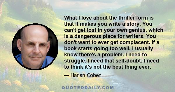 What I love about the thriller form is that it makes you write a story. You can't get lost in your own genius, which is a dangerous place for writers. You don't want to ever get complacent. If a book starts going too