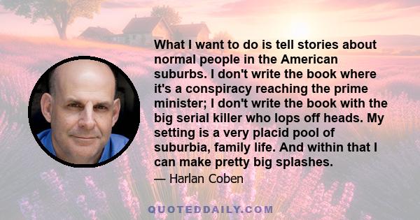 What I want to do is tell stories about normal people in the American suburbs. I don't write the book where it's a conspiracy reaching the prime minister; I don't write the book with the big serial killer who lops off