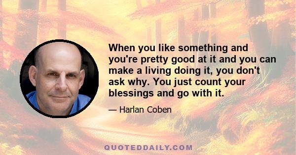 When you like something and you're pretty good at it and you can make a living doing it, you don't ask why. You just count your blessings and go with it.