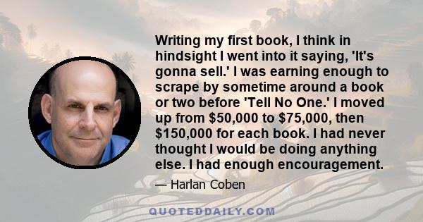 Writing my first book, I think in hindsight I went into it saying, 'It's gonna sell.' I was earning enough to scrape by sometime around a book or two before 'Tell No One.' I moved up from $50,000 to $75,000, then