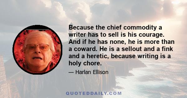 Because the chief commodity a writer has to sell is his courage. And if he has none, he is more than a coward. He is a sellout and a fink and a heretic, because writing is a holy chore.