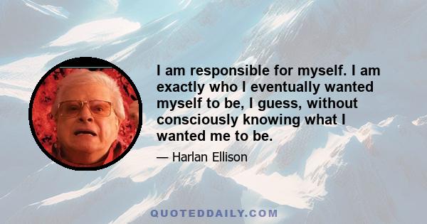 I am responsible for myself. I am exactly who I eventually wanted myself to be, I guess, without consciously knowing what I wanted me to be.