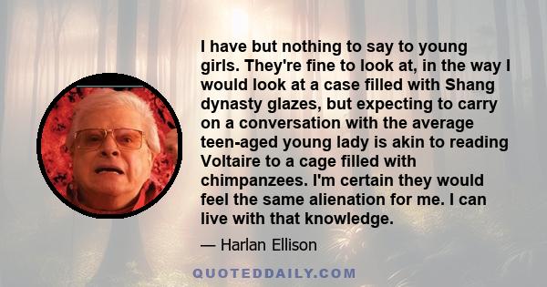 I have but nothing to say to young girls. They're fine to look at, in the way I would look at a case filled with Shang dynasty glazes, but expecting to carry on a conversation with the average teen-aged young lady is