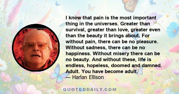 I know that pain is the most important thing in the universes. Greater than survival, greater than love, greater even than the beauty it brings about. For without pain, there can be no pleasure. Without sadness, there