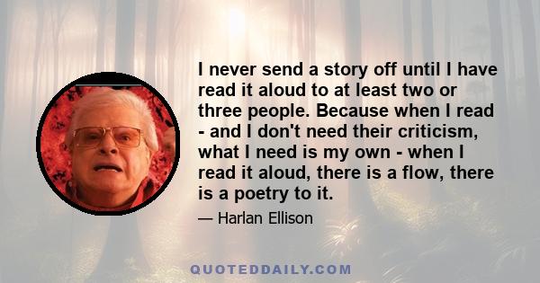 I never send a story off until I have read it aloud to at least two or three people. Because when I read - and I don't need their criticism, what I need is my own - when I read it aloud, there is a flow, there is a