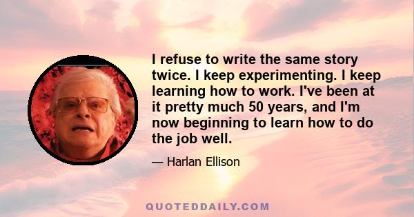 I refuse to write the same story twice. I keep experimenting. I keep learning how to work. I've been at it pretty much 50 years, and I'm now beginning to learn how to do the job well.