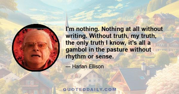 I'm nothing. Nothing at all without writing. Without truth, my truth, the only truth I know, it's all a gambol in the pasture without rhythm or sense.