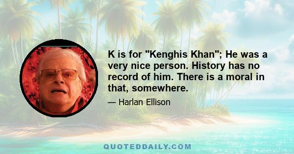 K is for Kenghis Khan; He was a very nice person. History has no record of him. There is a moral in that, somewhere.