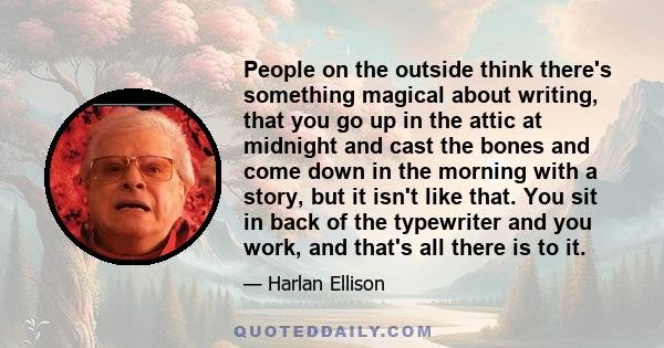 People on the outside think there's something magical about writing, that you go up in the attic at midnight and cast the bones and come down in the morning with a story, but it isn't like that. You sit in back of the