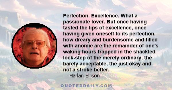 Perfection. Excellence. What a passionate lover. But once having tasted the lips of excellence, once having given oneself to its perfection, how dreary and burdensome and filled with anomie are the remainder of one's