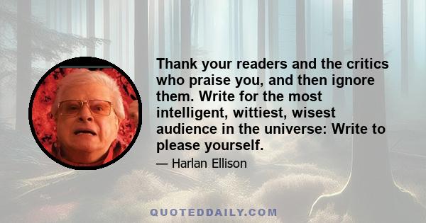 Thank your readers and the critics who praise you, and then ignore them. Write for the most intelligent, wittiest, wisest audience in the universe: Write to please yourself.