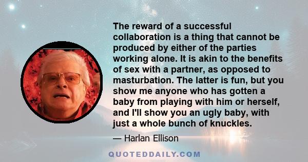 The reward of a successful collaboration is a thing that cannot be produced by either of the parties working alone. It is akin to the benefits of sex with a partner, as opposed to masturbation. The latter is fun, but