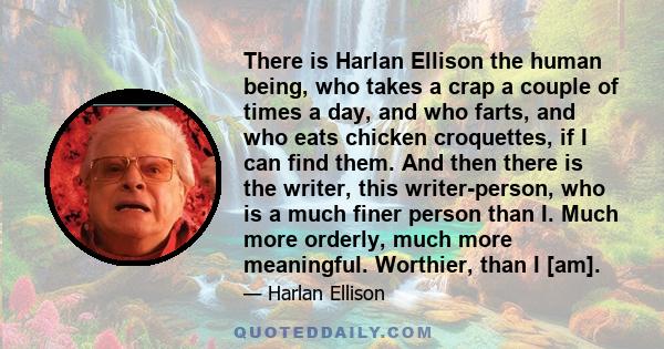 There is Harlan Ellison the human being, who takes a crap a couple of times a day, and who farts, and who eats chicken croquettes, if I can find them. And then there is the writer, this writer-person, who is a much