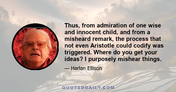 Thus, from admiration of one wise and innocent child, and from a misheard remark, the process that not even Aristotle could codify was triggered. Where do you get your ideas? I purposely mishear things.