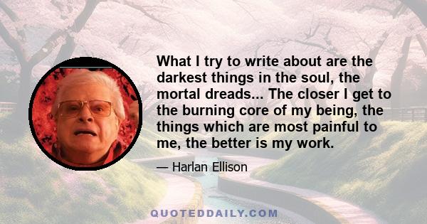 What I try to write about are the darkest things in the soul, the mortal dreads... The closer I get to the burning core of my being, the things which are most painful to me, the better is my work.