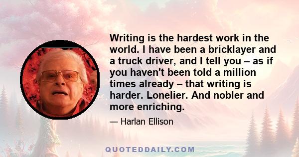 Writing is the hardest work in the world. I have been a bricklayer and a truck driver, and I tell you – as if you haven't been told a million times already – that writing is harder. Lonelier. And nobler and more