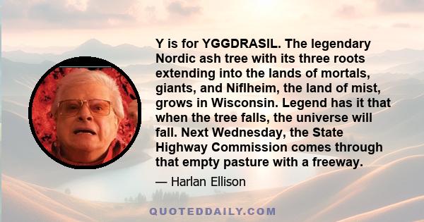 Y is for YGGDRASIL. The legendary Nordic ash tree with its three roots extending into the lands of mortals, giants, and Niflheim, the land of mist, grows in Wisconsin. Legend has it that when the tree falls, the