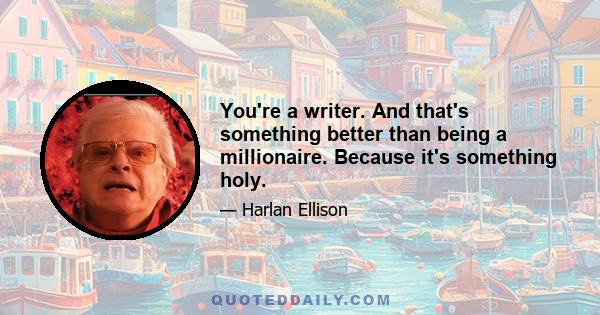 You're a writer. And that's something better than being a millionaire. Because it's something holy.