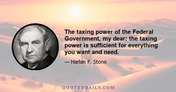 The taxing power of the Federal Government, my dear; the taxing power is sufficient for everything you want and need.