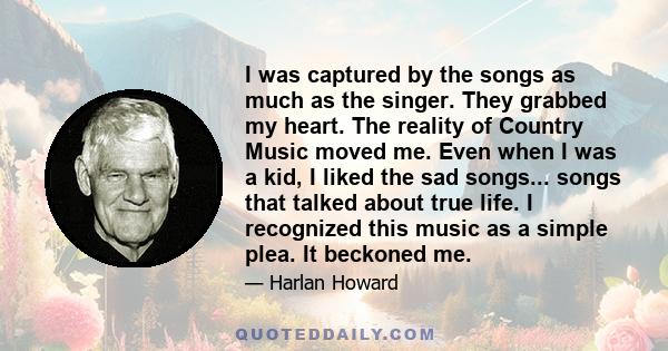 I was captured by the songs as much as the singer. They grabbed my heart. The reality of Country Music moved me. Even when I was a kid, I liked the sad songs... songs that talked about true life. I recognized this music 