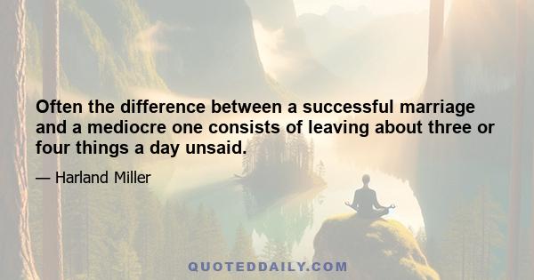 Often the difference between a successful marriage and a mediocre one consists of leaving about three or four things a day unsaid.