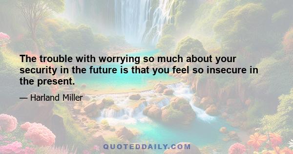 The trouble with worrying so much about your security in the future is that you feel so insecure in the present.